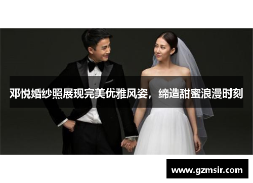 邓悦婚纱照展现完美优雅风姿，缔造甜蜜浪漫时刻